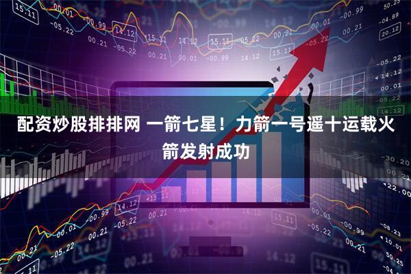 配资炒股排排网 一箭七星！力箭一号遥十运载火箭发射成功