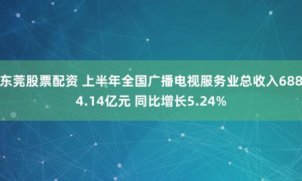 东莞股票配资 上半年全国广播电视服务业总收入6884.14亿元 同比增长5.24%