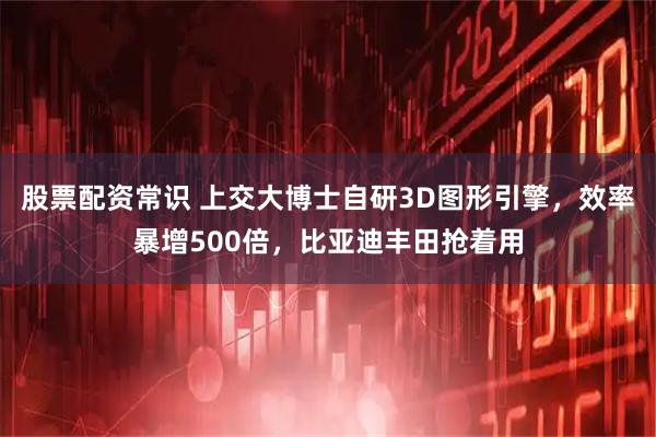 股票配资常识 上交大博士自研3D图形引擎，效率暴增500倍，比亚迪丰田抢着用