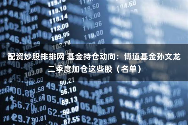 配资炒股排排网 基金持仓动向：博道基金孙文龙二季度加仓这些股（名单）