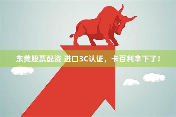 东莞股票配资 进口3C认证，卡百利拿下了！
