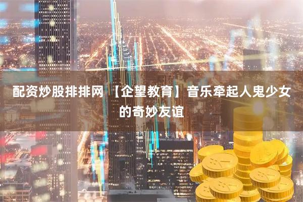 配资炒股排排网 【企望教育】音乐牵起人鬼少女的奇妙友谊