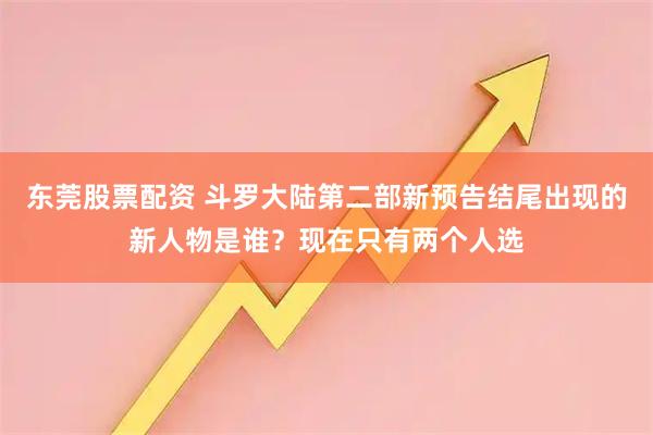 东莞股票配资 斗罗大陆第二部新预告结尾出现的新人物是谁？现在只有两个人选
