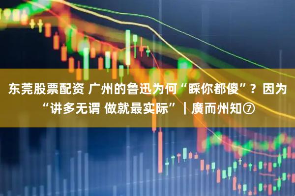 东莞股票配资 广州的鲁迅为何“睬你都傻”？因为“讲多无谓 做就最实际”｜廣而州知⑦