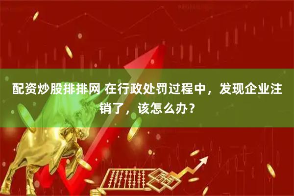 配资炒股排排网 在行政处罚过程中，发现企业注销了，该怎么办？