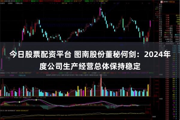 今日股票配资平台 图南股份董秘何剑：2024年度公司生产经营总体保持稳定