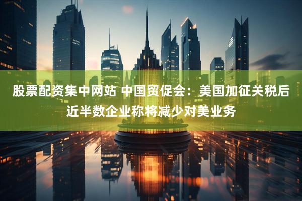 股票配资集中网站 中国贸促会：美国加征关税后近半数企业称将减少对美业务