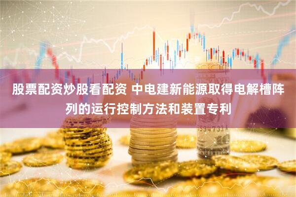 股票配资炒股看配资 中电建新能源取得电解槽阵列的运行控制方法和装置专利