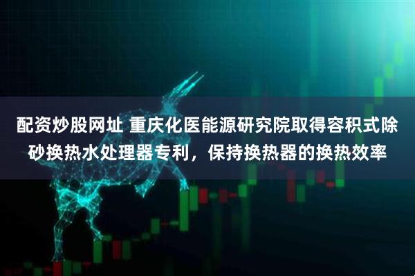 配资炒股网址 重庆化医能源研究院取得容积式除砂换热水处理器专利，保持换热器的换热效率