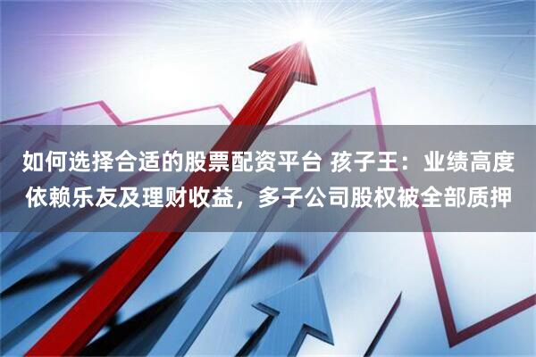 如何选择合适的股票配资平台 孩子王：业绩高度依赖乐友及理财收益，多子公司股权被全部质押