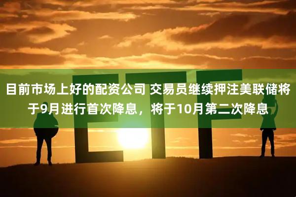 目前市场上好的配资公司 交易员继续押注美联储将于9月进行首次降息，将于10月第二次降息