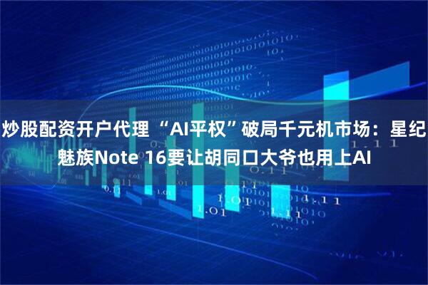 炒股配资开户代理 “AI平权”破局千元机市场：星纪魅族Note 16要让胡同口大爷也用上AI