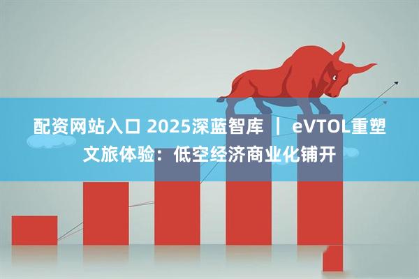 配资网站入口 2025深蓝智库 ｜ eVTOL重塑文旅体验：低空经济商业化铺开