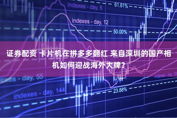 证券配资 卡片机在拼多多翻红 来自深圳的国产相机如何迎战海外大牌？