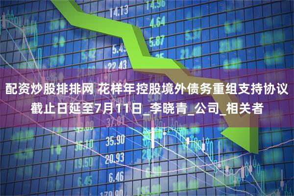 配资炒股排排网 花样年控股境外债务重组支持协议截止日延至7月11日_李晓青_公司_相关者