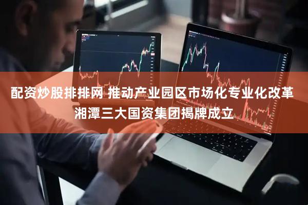 配资炒股排排网 推动产业园区市场化专业化改革 湘潭三大国资集团揭牌成立