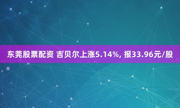 东莞股票配资 吉贝尔上涨5.14%, 报33.96元/股