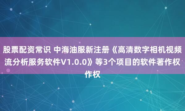 股票配资常识 中海油服新注册《高清数字相机视频流分析服务软件V1.0.0》等3个项目的软件著作权