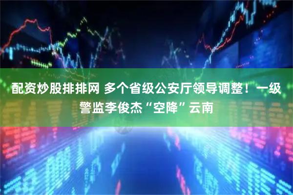 配资炒股排排网 多个省级公安厅领导调整！一级警监李俊杰“空降”云南