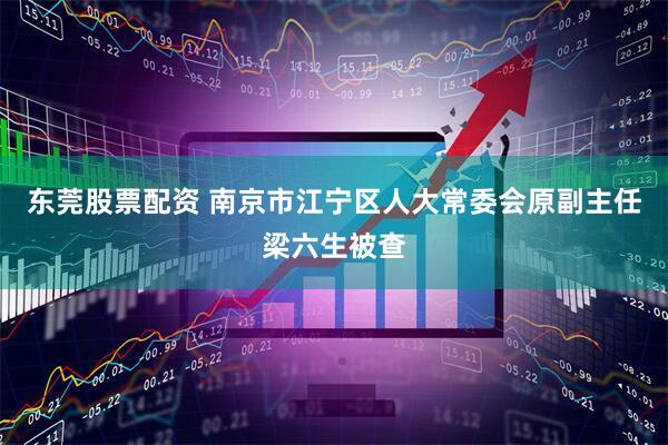 东莞股票配资 南京市江宁区人大常委会原副主任梁六生被查