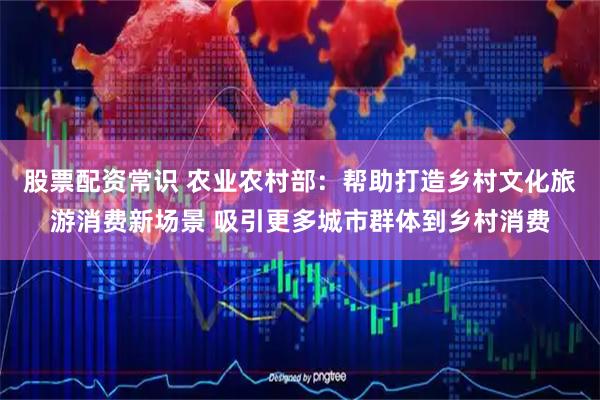 股票配资常识 农业农村部：帮助打造乡村文化旅游消费新场景 吸引更多城市群体到乡村消费