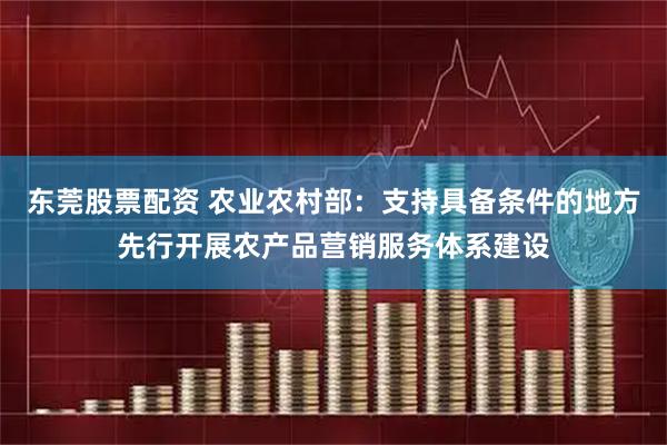 东莞股票配资 农业农村部：支持具备条件的地方先行开展农产品营销服务体系建设