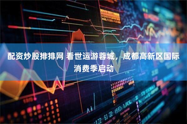 配资炒股排排网 看世运游蓉城，成都高新区国际消费季启动