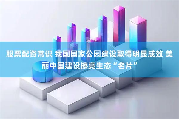 股票配资常识 我国国家公园建设取得明显成效 美丽中国建设擦亮生态“名片”