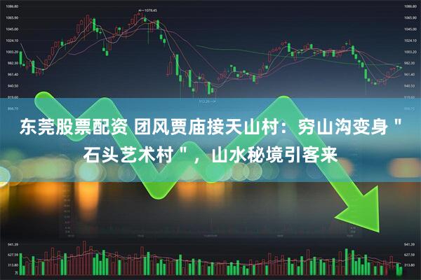 东莞股票配资 团风贾庙接天山村：穷山沟变身＂石头艺术村＂，山水秘境引客来
