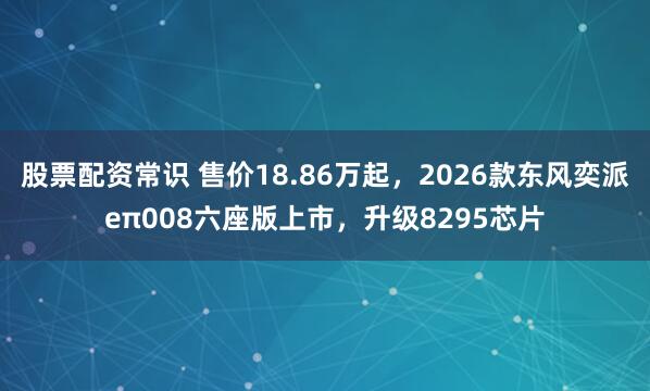 股票配资常识 售价18.86万起，2026款东风奕派eπ008六座版上市，升级8295芯片