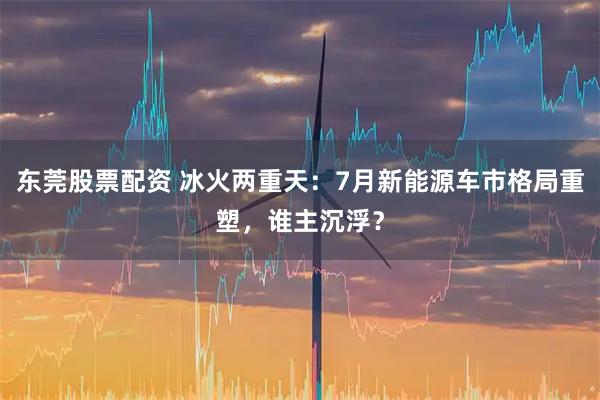 东莞股票配资 冰火两重天：7月新能源车市格局重塑，谁主沉浮？