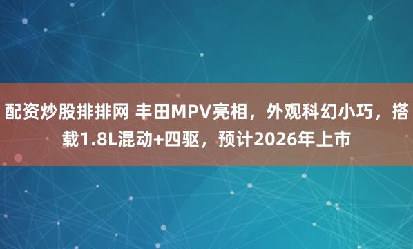 配资炒股排排网 丰田MPV亮相，外观科幻小巧，搭载1.8L混动+四驱，预计2026年上市