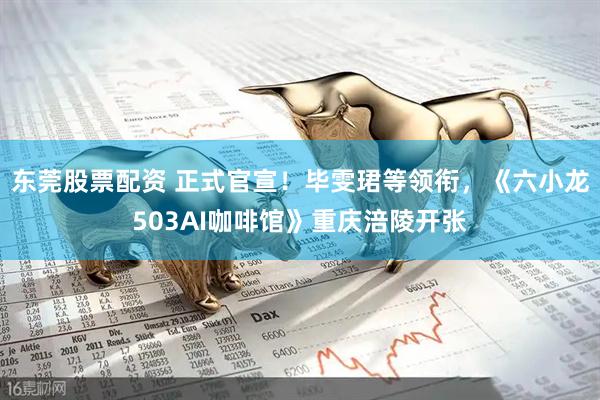 东莞股票配资 正式官宣！毕雯珺等领衔，《六小龙503AI咖啡馆》重庆涪陵开张