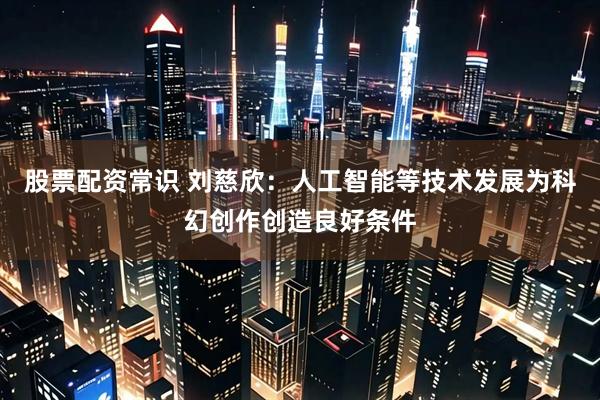 股票配资常识 刘慈欣：人工智能等技术发展为科幻创作创造良好条件
