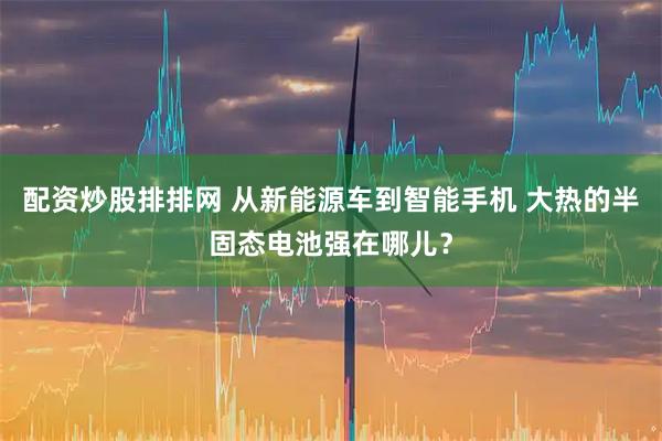 配资炒股排排网 从新能源车到智能手机 大热的半固态电池强在哪儿？