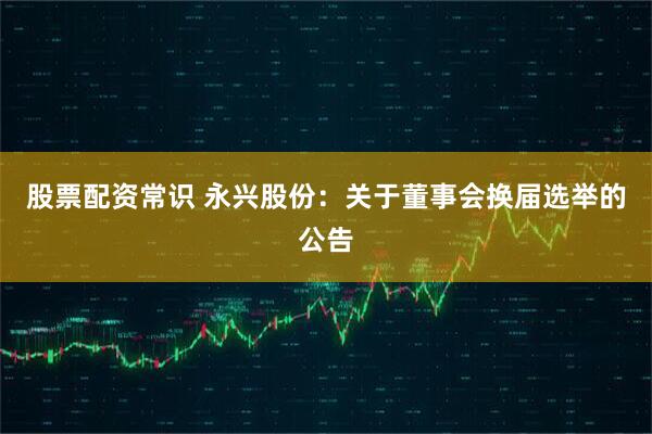 股票配资常识 永兴股份：关于董事会换届选举的公告