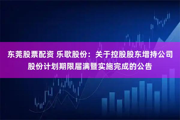 东莞股票配资 乐歌股份：关于控股股东增持公司股份计划期限届满暨实施完成的公告