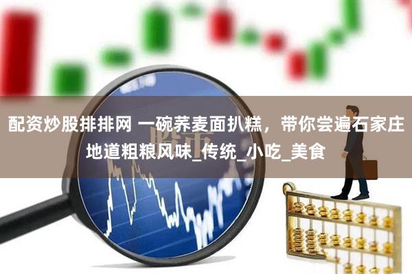 配资炒股排排网 一碗荞麦面扒糕，带你尝遍石家庄地道粗粮风味_传统_小吃_美食