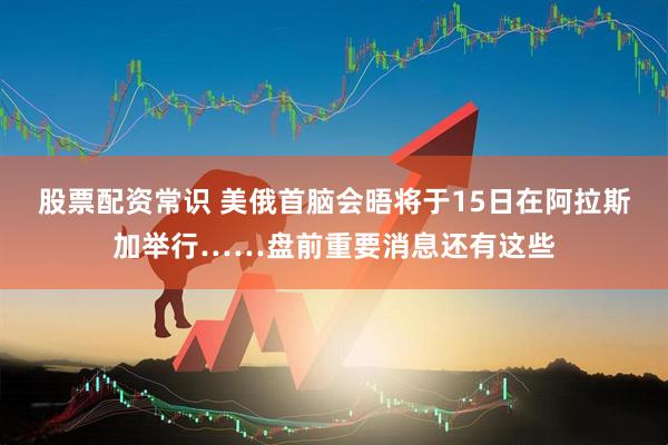 股票配资常识 美俄首脑会晤将于15日在阿拉斯加举行……盘前重要消息还有这些