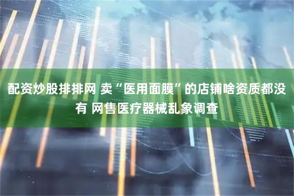 配资炒股排排网 卖“医用面膜”的店铺啥资质都没有 网售医疗器械乱象调查