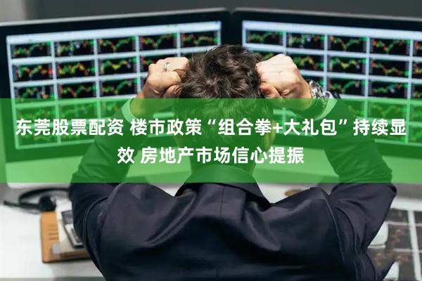 东莞股票配资 楼市政策“组合拳+大礼包”持续显效 房地产市场信心提振