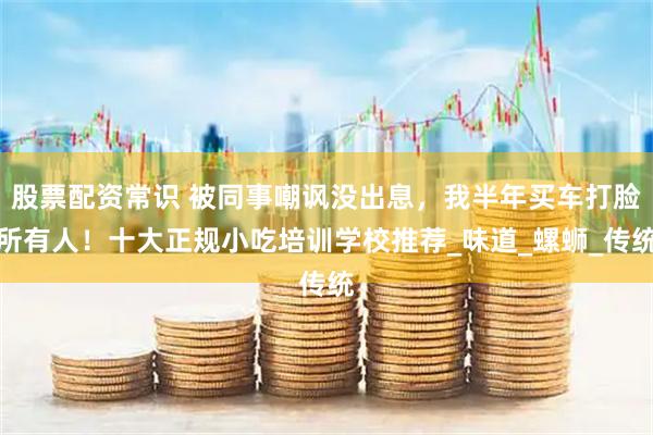 股票配资常识 被同事嘲讽没出息，我半年买车打脸所有人！十大正规小吃培训学校推荐_味道_螺蛳_传统